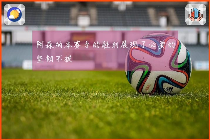 阿森纳本赛季的胜利展现了必要的坚韧不拔