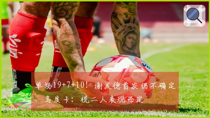 单场19+7+10！谢泼德首发仍不确定，乌度卡：视二人表现而定