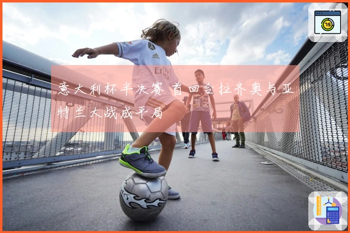 意大利杯半决赛 首回合拉齐奥与亚特兰大战成平局