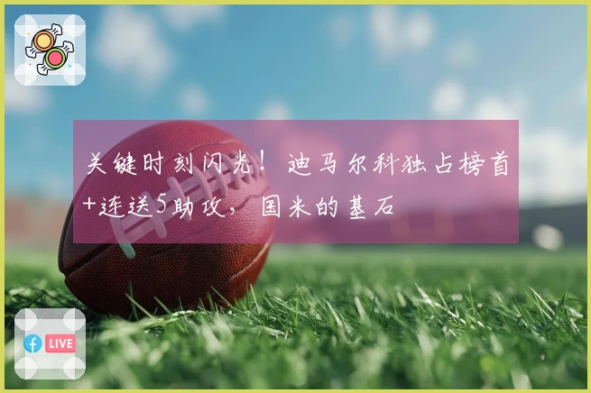 关键时刻闪光！迪马尔科独占榜首+连送5助攻，国米的基石