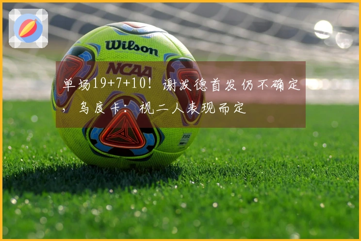 单场19+7+10！谢泼德首发仍不确定，乌度卡：视二人表现而定