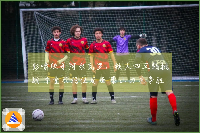 彭啸联手阿尔瓦罗，铁人四叉戟挑战 李金羽稳住局面 泰山力求争胜