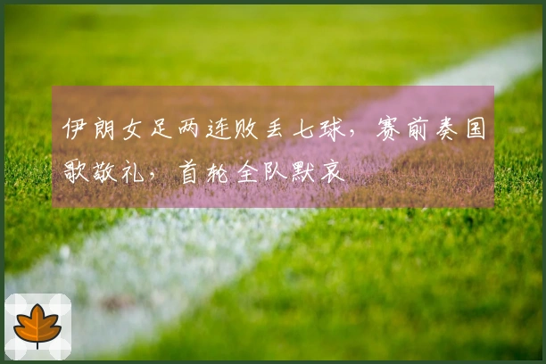 伊朗女足两连败丢七球，赛前奏国歌敬礼，首轮全队默哀