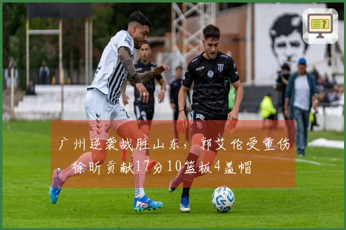 广州逆袭战胜山东，郭艾伦受重伤，徐昕贡献17分10篮板4盖帽