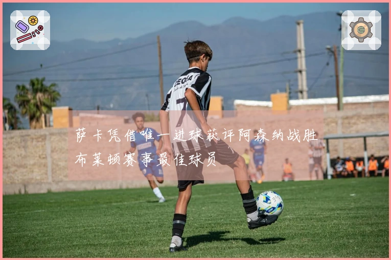 萨卡凭借唯一进球获评阿森纳战胜布莱顿赛事最佳球员
