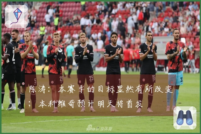 陈涛：本赛季的目标显然有所改变；本科维奇预计明天将首发