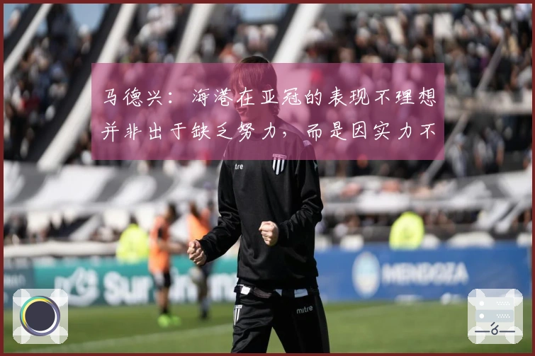 马德兴：海港在亚冠的表现不理想并非出于缺乏努力，而是因实力不足