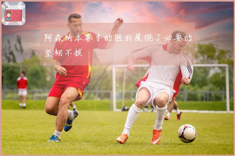 阿森纳本赛季的胜利展现了必要的坚韧不拔