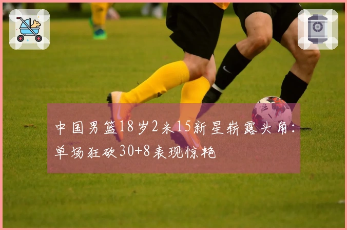 中国男篮18岁2米15新星崭露头角：单场狂砍30+8表现惊艳