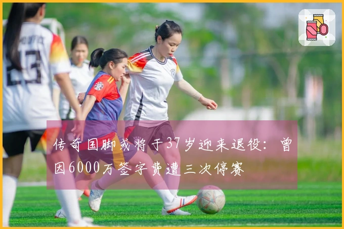 传奇国脚或将于37岁迎来退役：曾因6000万签字费遭三次停赛