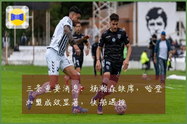 三条重要消息：杨瀚森缺席，哈登加盟成效显著，快船遇挫