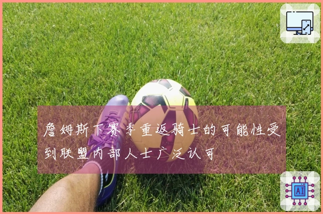 詹姆斯下赛季重返骑士的可能性受到联盟内部人士广泛认可