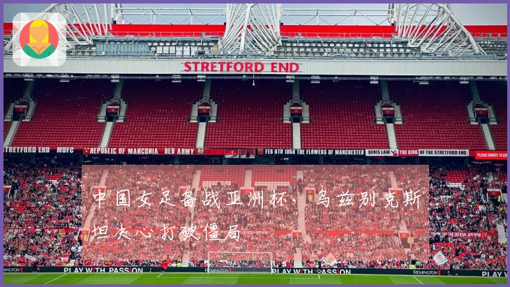 中国女足备战亚洲杯，乌兹别克斯坦决心打破僵局