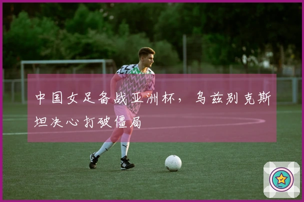 中国女足备战亚洲杯，乌兹别克斯坦决心打破僵局